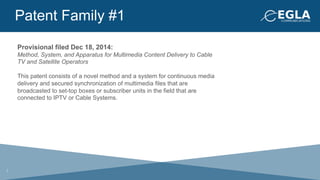 Patent Family #1
Provisional filed Dec 18, 2014:
Method, System, and Apparatus for Multimedia Content Delivery to Cable
TV and Satellite Operators
This patent consists of a novel method and a system for continuous media
delivery and secured synchronization of multimedia files that are
broadcasted to set-top boxes or subscriber units in the field that are
connected to IPTV or Cable Systems.
7
 