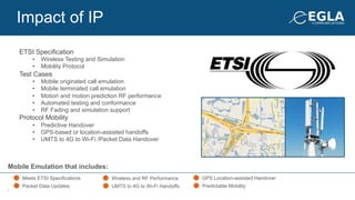 Mobile Emulation that includes:
Meets ETSI Specifications
Packet Data Updates
Wireless and RF Performance
UMTS to 4G to Wi-Fi Handoffs
GPS Location-assisted Handover
Predictable Mobility
ETSI Specification
•  Wireless Testing and Simulation
•  Mobility Protocol
Test Cases
•  Mobile originated call emulation
•  Mobile terminated call emulation
•  Motion and motion prediction RF performance
•  Automated testing and conformance
•  RF Fading and simulation support
Protocol Mobility
•  Predictive Handover
•  GPS-based or location-assisted handoffs
•  UMTS to 4G to Wi-Fi /Packet Data Handover
Impact of IP
9
 