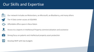 Our network includes ex-Motorolans, ex-Microsoft, ex-Blackberry, and many others
Tier-4 Data center access at EQUINIX
Affordable office space in Boca Raton
Access to a experts in Intellectual Property commercialization and assistance
Strong focus on patents and intellectual property asset protection
Develop MVP with low-budgets
Our Skills and Expertise
 