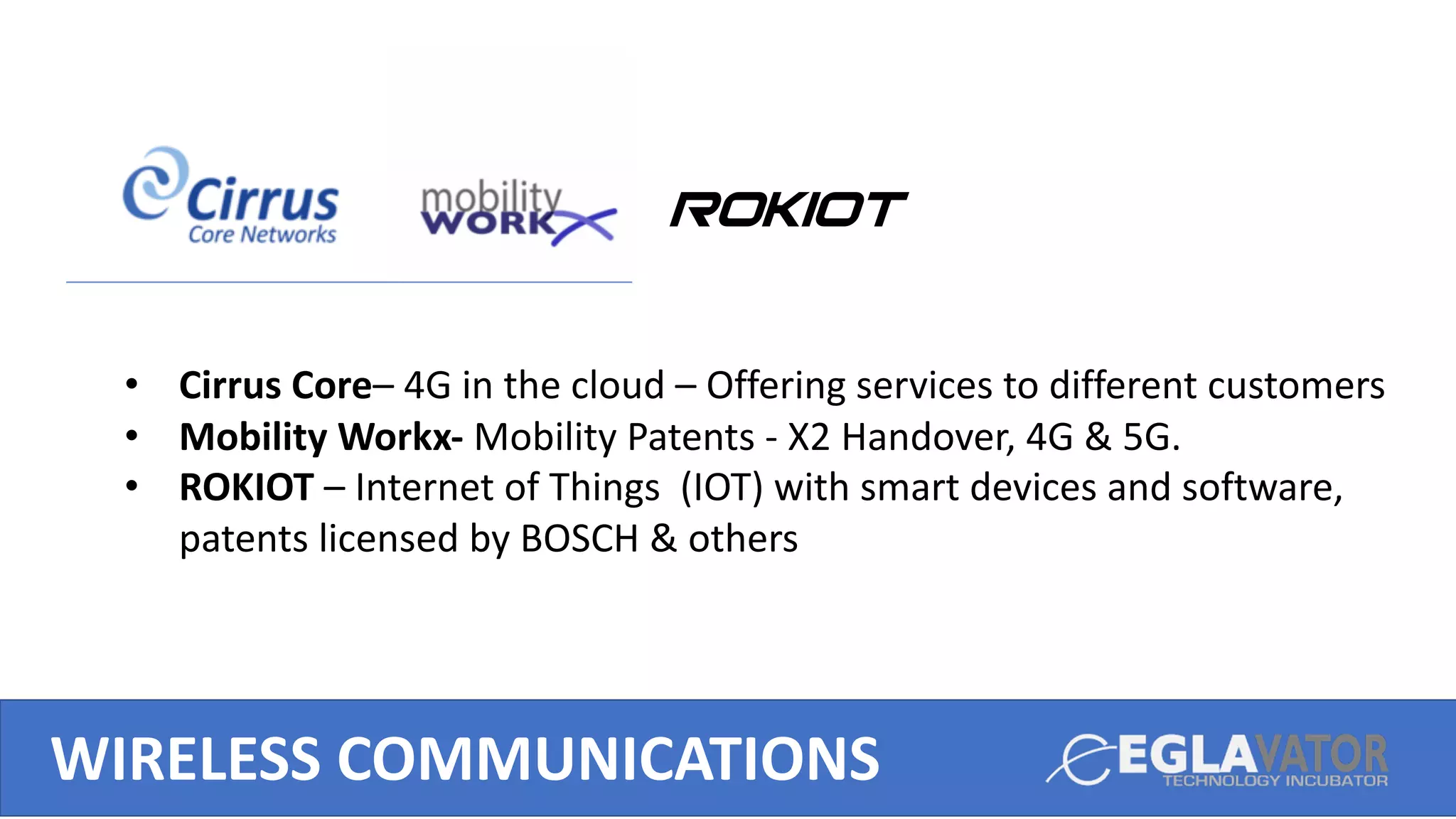 ROKIOT
WIRELESS COMMUNICATIONS
• Cirrus Core– 4G in the cloud – Offering services to different customers
• Mobility Workx- Mobility Patents - X2 Handover, 4G & 5G.
• ROKIOT – Internet of Things (IOT) with smart devices and software,
patents licensed by BOSCH & others
 