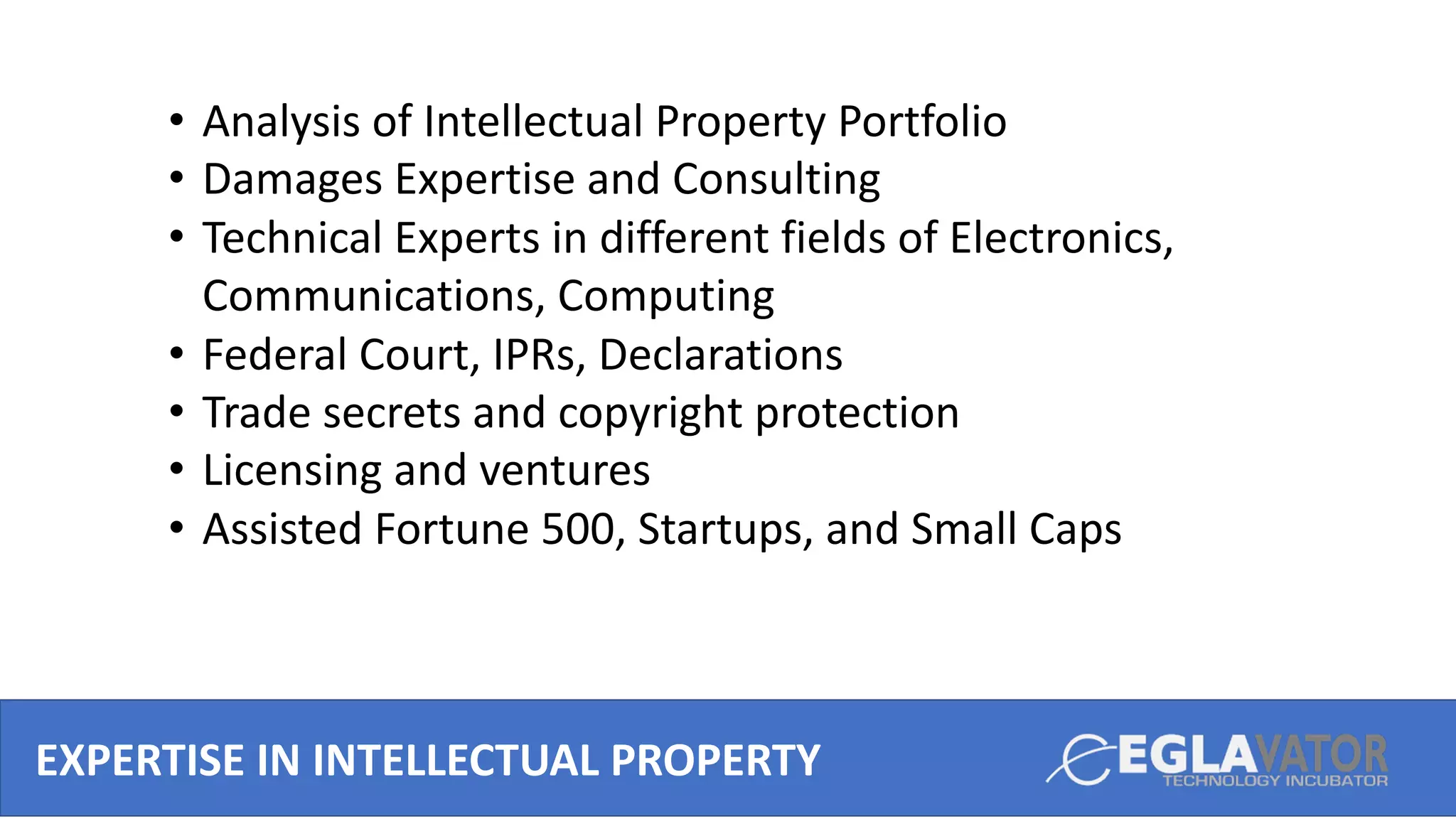 EXPERTISE IN INTELLECTUAL PROPERTY
• Analysis of Intellectual Property Portfolio
• Damages Expertise and Consulting
• Technical Experts in different fields of Electronics,
Communications, Computing
• Federal Court, IPRs, Declarations
• Trade secrets and copyright protection
• Licensing and ventures
• Assisted Fortune 500, Startups, and Small Caps
 