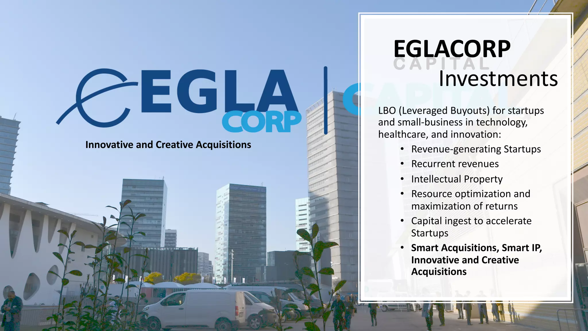 Investments
LBO (Leveraged Buyouts) for startups
and small-business in technology,
healthcare, and innovation:
• Revenue-generating Startups
• Recurrent revenues
• Intellectual Property
• Resource optimization and
maximization of returns
• Capital ingest to accelerate
Startups
• Smart Acquisitions, Smart IP,
Innovative and Creative
Acquisitions
EGLACORPC A P I T A L
Innovative and Creative Acquisitions
 
