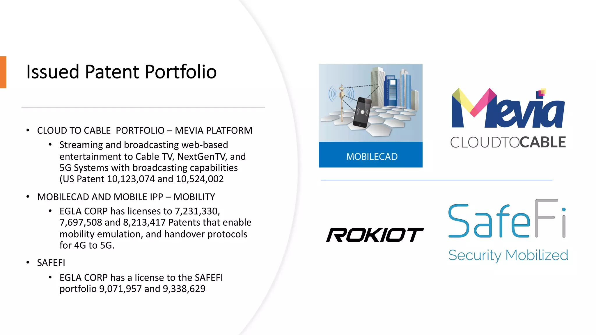 Issued Patent Portfolio
• CLOUD TO CABLE PORTFOLIO – MEVIA PLATFORM
• Streaming and broadcasting web-based
entertainment to Cable TV, NextGenTV, and
5G Systems with broadcasting capabilities
(US Patent 10,123,074 and 10,524,002
• MOBILECAD AND MOBILE IPP – MOBILITY
• EGLA CORP has licenses to 7,231,330,
7,697,508 and 8,213,417 Patents that enable
mobility emulation, and handover protocols
for 4G to 5G.
• SAFEFI
• EGLA CORP has a license to the SAFEFI
portfolio 9,071,957 and 9,338,629
ROKIOT
 