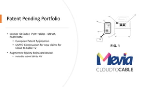 Patent Pending Portfolio
• CLOUD TO CABLE PORTFOLIO – MEVIA
PLATFORM
• European Patent Application
• USPTO Continuation for new claims for
Cloud to Cable TV
• Augmented Reality Biohazard device
• Invited to submit SBIR by NSF
 
