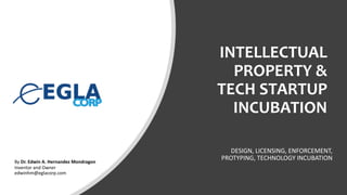 INTELLECTUAL
PROPERTY &
TECH STARTUP
INCUBATION
DESIGN, LICENSING, ENFORCEMENT,
PROTYPING, TECHNOLOGY INCUBATIONBy Dr. Edwin A. Hernandez Mondragon
Inventor and Owner
edwinhm@eglacorp.com
 