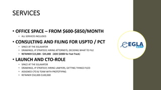 SERVICES
• OFFICE SPACE – FROM $600-$850/MONTH
• ALL SERVICES INCLUDED
• CONSULTING AND FILING FOR USPTO / PCT
• SPACE AT THE EGLAVATOR
• DRAWINGS, IP STRATEGY, HIRING ATTORNEYS, DECIDING WHAT TO FILE
• RETAINER $15,000 - $35,000 (ADD $2000 for Fast Track)
• LAUNCH AND CTO-ROLE
• SPACE AT THE EGLAVATOR
• DRAWINGS, IP STRATEGY, HIRING LAWYERS, GETTING THINGS FILED
• ASSIGNED CTO & TEAM WITH PROTOTYPNG
• RETAINER $50,000-$100,000
 
