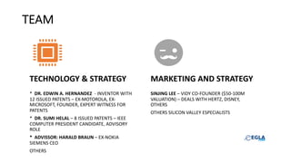 TEAM
TECHNOLOGY & STRATEGY
* DR. EDWIN A. HERNANDEZ - INVENTOR WITH
12 ISSUED PATENTS – EX-MOTOROLA, EX-
MICROSOFT, FOUNDER, EXPERT WITNESS FOR
PATENTS
* DR. SUMI HELAL – 8 ISSUED PATENTS – IEEE
COMPUTER PRESIDENT CANDIDATE, ADVISORY
ROLE
* ADVISSOR: HARALD BRAUN – EX-NOKIA
SIEMENS CEO
OTHERS
MARKETING AND STRATEGY
SINJING LEE – VIDY CO-FOUNDER ($50-100M
VALUATION) – DEALS WITH HERTZ, DISNEY,
OTHERS
OTHERS SILICON VALLEY ESPECIALISTS
 