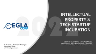INTELLECTUAL
PROPERTY &
TECH STARTUP
INCUBATION
DESIGN, LICENSING, ENFORCEMENT,
PROTYPING, TECHNOLOGY INCUBATION
By Dr. Edwin A. Hernandez Mondragon
Inventor and Owner
edwinhm@eglacorp.com
 
