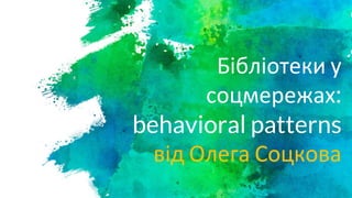 Бібліотеки у
соцмережах:
behavioral patterns
від Олега Соцкова
 