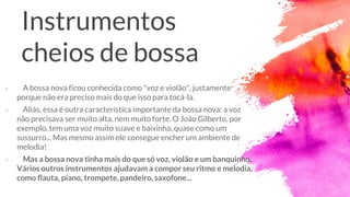 Instrumentos
cheios de bossa
× A bossa nova ficou conhecida como "voz e violão", justamente
porque não era preciso mais do que isso para tocá-la.
× Aliás, essa é outra característica importante da bossa nova: a voz
não precisava ser muito alta, nem muito forte. O João Gilberto, por
exemplo, tem uma voz muito suave e baixinha, quase como um
sussurro... Mas mesmo assim ele consegue encher um ambiente de
melodia!
× Mas a bossa nova tinha mais do que só voz, violão e um banquinho.
Vários outros instrumentos ajudavam a compor seu ritmo e melodia,
como flauta, piano, trompete, pandeiro, saxofone...
 