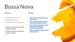 Bossa Nova
Fontes:
× https://www.todamateria.com.br
/bossa-nova/
× http://www.canalkids.com.br/art
e/musica/instrumento_bo.htm
× http://musica.culturamix.com/art
istas/nacionais/maiores-
cantores-da-bossa-nova
× https://www.infoescola.com/musi
ca/bossa-nova/
Tópicos:
× Quando, onde e como ?
× Principais músicos
× Instrumentos característicos
× Musica marcante ao inicio do
gênero musical
× Musica marcante ao final do
gênero musical
 