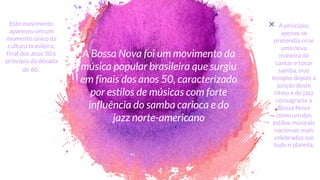 A Bossa Nova foi um movimento da
música popular brasileira que surgiu
em finais dos anos 50, caracterizado
por estilos de músicas com forte
influência do samba carioca e do
jazz norte-americano
4
× A princípio,
apenas se
pretendia criar
uma nova
maneira de
cantar e tocar
samba, mas
tempos depois a
junção deste
ritmo e do jazz
consagraria a
Bossa Nova
como um dos
estilos musicais
nacionais mais
celebrados em
todo o planeta.
Este movimento
apareceu em um
momento único da
cultura brasileira,
final dos anos 50 e
princípio da década
de 60..
 