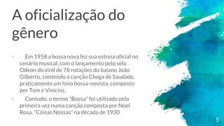 A oficialização do
gênero
× Em 1958 a bossa nova fez sua estreia oficial no
cenário musical, com o lançamento pelo selo
Odeon do vinil de 78 rotações do baiano João
Gilberto, contendo a canção Chega de Saudade,
praticamente um hino bossa-novista, composto
por Tom e Vinicius.
× Contudo, o termo "Bossa" foi utilizado pela
primeira vez numa canção composta por Noel
Rosa, "Coisas Nossas"na década de 1930
5
 