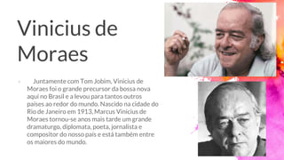 Vinicius de
Moraes
× Juntamente com Tom Jobim, Vinicius de
Moraes foi o grande precursor da bossa nova
aqui no Brasil e a levou para tantos outros
países ao redor do mundo. Nascido na cidade do
Rio de Janeiro em 1913, Marcus Vinicius de
Moraes tornou-se anos mais tarde um grande
dramaturgo, diplomata, poeta, jornalista e
compositor do nosso país e está também entre
os maiores do mundo.
 