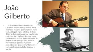 João
Gilberto
× João Gilberto Prado Pereira de
Oliveira é o nome de nascimento desse
baiano de Juazeiro que mais tarde ficou
conhecido pelo nome artístico de João
Gilberto. Compositor, cantor e violonista
ele foi um dos criadores da bossa nova
juntamente com Tom Jobim e Vinicius de
Moraes. Está até hoje como uma das
maiores revelações da música do
nordeste e que ganhou mundo inteiro
com suas letras embaladas de amor e
poesia.
 