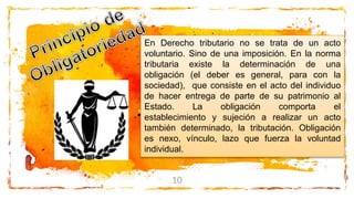 10
En Derecho tributario no se trata de un acto
voluntario. Sino de una imposición. En la norma
tributaria existe la determinación de una
obligación (el deber es general, para con la
sociedad), que consiste en el acto del individuo
de hacer entrega de parte de su patrimonio al
Estado. La obligación comporta el
establecimiento y sujeción a realizar un acto
también determinado, la tributación. Obligación
es nexo, vínculo, lazo que fuerza la voluntad
individual.
 