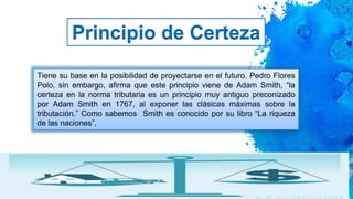 11
Principio de Certeza
Tiene su base en la posibilidad de proyectarse en el futuro. Pedro Flores
Polo, sin embargo, afirma que este principio viene de Adam Smith, “la
certeza en la norma tributaria es un principio muy antiguo preconizado
por Adam Smith en 1767, al exponer las clásicas máximas sobre la
tributación.” Como sabemos Smith es conocido por su libro “La riqueza
de las naciones”.
 
