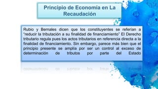 Principio de Economía en La
Recaudación
Rubio y Bernales dicen que los constituyentes se referían a
“reducir la tributación a su finalidad de financiamiento” El Derecho
tributario regula pues los actos tributarios en referencia directa a la
finalidad de financiamiento. Sin embargo, parece más bien que el
principio presente se amplía por ser un control al exceso de
determinación de tributos por parte del Estado
 