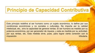 Principio de Capacidad Contributiva
Este principio redefine al ser humano como un sujeto económico, lo define por sus
condiciones económicas y no sociales o culturales. No importa así la calidad
intelectual, etc., sino la capacidad de generar rentas. El ser humano es medido por su
potencia económica, por ser generador de riqueza, y esta es medida por su actividad,
por sus rentas, etc. Esta medida sirve, pues, para lograr cierta conexión con la
imposición tributaria.
 
