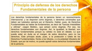 Los derechos fundamentales de la persona tienen un reconocimiento
internacional, y se disponen como dogmas, o derechos universales que
deben ser tutelados siempre por el Derecho. Hablar, pues, de Derechos
Fundamentales es hablar de fundamentos, es decir de “fuerzas irresistibles
y últimas” –según Bobbio-, que actúan como dogmas. Por eso, los
derechos fundamentales son dogmas. Así, la igualdad, la libertad, son
derechos fundamentales porque su validez no está en debate. Lo que
puede estar en duda es el margen de estos derechos, pero no los
derechos. Este principio alude, pues, a la protección o tutela de los
Derechos Fundamentales, frente a los tributos, o a la potestad tributaria del
Estado, que por tal motivo, no puede agredir estos derechos fundamentales
de la persona.
Principio de defensa de los derechos
Fundamentales de la persona
 