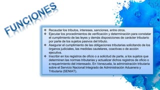  Recaudar los tributos, intereses, sanciones, entre otros.
 Ejecutar los procedimientos de verificación y determinación para constatar
el cumplimiento de las leyes y demás disposiciones de carácter tributario
por parte de los sujetos pasivos del tributo.
 Asegurar el cumplimiento de las obligaciones tributarias solicitando de los
órganos judiciales, las medidas cautelares, coactivas o de acción
ejecutiva.
 Inscribir en los registros de oficio o a solicitud de parte, a los sujetos que
determinen las normas tributarias y actualizar dichos registros de oficio o
a requerimiento del interesado. En Venezuela, la administración tributaria
sobre el Servicio Nacional Integrado de Administración Aduanera y
Tributaria (SENIAT).
 