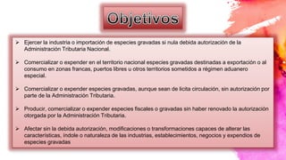  Ejercer la industria o importación de especies gravadas si nula debida autorización de la
Administración Tributaria Nacional.
 Comercializar o expender en el territorio nacional especies gravadas destinadas a exportación o al
consumo en zonas francas, puertos libres u otros territorios sometidos a régimen aduanero
especial.
 Comercializar o expender especies gravadas, aunque sean de licita circulación, sin autorización por
parte de la Administración Tributaria.
 Producir, comercializar o expender especies fiscales o gravadas sin haber renovado la autorización
otorgada por la Administración Tributaria.
 Afectar sin la debida autorización, modificaciones o transformaciones capaces de alterar las
características, índole o naturaleza de las industrias, establecimientos, negocios y expendios de
especies gravadas
 