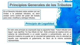 En el Derecho tributario estos existen por ser
límites a la potestad tributaria, es decir
existen como control del poder del Estado
para crear, modificar y extinguir tributos.
Principio de Legalidad.
En latín este principio es expresado bajo la siguiente frase: “Tulum tributan sine
legue”; que significa “no hay tributo sin ley”. Este principio se explica como un
sistema de subordinación a un poder superior o extraordinario, que en el
derecho moderno no puede ser la voluntad del gobernante, sino la voluntad de
aquello que representa el gobernante, es decir de la misma sociedad
representada.
 