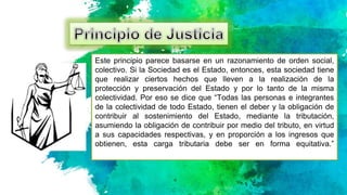 Este principio parece basarse en un razonamiento de orden social,
colectivo. Si la Sociedad es el Estado, entonces, esta sociedad tiene
que realizar ciertos hechos que lleven a la realización de la
protección y preservación del Estado y por lo tanto de la misma
colectividad. Por eso se dice que “Todas las personas e integrantes
de la colectividad de todo Estado, tienen el deber y la obligación de
contribuir al sostenimiento del Estado, mediante la tributación,
asumiendo la obligación de contribuir por medio del tributo, en virtud
a sus capacidades respectivas, y en proporción a los ingresos que
obtienen, esta carga tributaria debe ser en forma equitativa.”
 