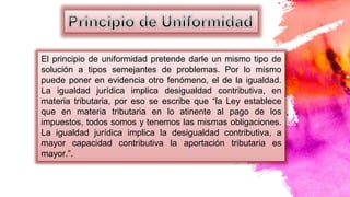 El principio de uniformidad pretende darle un mismo tipo de
solución a tipos semejantes de problemas. Por lo mismo
puede poner en evidencia otro fenómeno, el de la igualdad.
La igualdad jurídica implica desigualdad contributiva, en
materia tributaria, por eso se escribe que “la Ley establece
que en materia tributaria en lo atinente al pago de los
impuestos, todos somos y tenemos las mismas obligaciones.
La igualdad jurídica implica la desigualdad contributiva, a
mayor capacidad contributiva la aportación tributaria es
mayor.”.
 