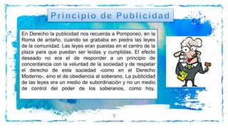 9
En Derecho la publicidad nos recuerda a Pomponeo, en la
Roma de antaño, cuando se grababa en piedra las leyes
de la comunidad. Las leyes eran puestas en el centro de la
plaza para que puedan ser leídas y cumplidas. El efecto
deseado no era el de responder a un principio de
concordancia con la voluntad de la sociedad y de respetar
el derecho de esta sociedad -como en el Derecho
Moderno-, sino el de obediencia al soberano. La publicidad
de las leyes era un medio de subordinación y no un medio
de control del poder de los soberanos, como hoy.
 