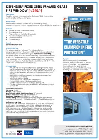 • Slimline architectural steel framing
• Crystal clear views
• Fully certified to Australian Standards
• For use in multiple wall structures
• Low maintenance
• Durable design
Model
DEFENDER®24000-FRW
HOW TO SPECIFY
Fire window shall be Defender® Fire Window System
comprising proprietary Defender® 240E steel window profile system
and Schott Pyran Star 5mm thick glass [DEFENDER®24000-FRW].
The entire system must be certified as having been tested/assessed
to AS1530.4 and installed in accordance with AS1905.1. Installation
must be carried out by an installer registered with and approved
by the manufacturer. Australian Fire Control. Phone: [08] 9399 6957.
Email: sales@australianfirecontrol.com.au
PYRAN® STAR
• PYRAN® Star is a fire-protection rated glazing material made
from a transparent glass-ceramic with a thickness of 5 mm. It is
intended for use in non-impact, safety-rated locations such as
transoms and windows with fire-rating requirements up to 90
minutes.
• Fire-rated up to 90 minutes with required hose stream test
• Transparent and wireless
• Withstands thermal shock
• Approved for use with any fire-rated frame
• Conforms to positive pressure test standards
• Can be used to construct insulated glazing units
• Can be lightly sandblasted or delivered with surface-applied
opacity film
General Characteristics
Thickness: 5 mm
Weight: 12.45 kg/m2
Approximate visible light transmission: 87 percent
Surface finish: Standard with a slight texture
Maximum sheet sizes: 1,100 mm x 1,954 mm
Impact rating: None (For applications requiring an impact-rated
material SCHOTT offers PYRAN® Star F and PYRAN® Star L products)
Maintenance & Care
To maintain the aesthetics, it is important to keep the panel clean.
A soft, clean, non-abrasive cloth and a mild soap, detergent, or
non-abrasive window cleaning solution is suitable for cleaning.
After cleaning, rinse immediately with clean water and remove
any excess water from the panel surface. Also, do not allow any
metal or sharp components of the cleaning equipment to come in
contact with the panel surface
DEFENDER® FIXED STEEL FRAMED GLASS
FIRE WINDOW [-/240/-]
Description
Fixed fire window incorporating the Defender® 240E steel window
profile and Schott Pyran Star glass.
Applications
Residential complexes, homes, offices, hospitals, schools,
carparks, shopping centres, computer rooms, offices & high rise apartments
Features
TECH SHEET - GFW - 24000
“The versatile
champion in fire
protection”.
Australian Fire Control Pty Ltd
Phone: [08] 9399 6957
Address: 17 Williams Road Kelmscott WA 6111
Email: Sales@AustralianFireControl.com.au
www.australianfirecontrol.com.au
Function
Fire resistant glazing with PYRAN®
protects against the spread of fire, hot
gases and smoke. Even under high
thermal loads, the glazing stays
transparent, ensuring that the burning
building can be safely evacuated.
 