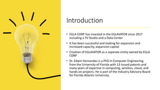Introduction
• EGLA CORP has invested in the EGLAVATOR since 2017
including a TV Studio and a Data Center
• It has been successful and looking for expansion and
increased capacity, expansion capital
• Creation of EGLAVATOR as a separate entity owned by EGLA
CORP
• Dr. Edwin Hernandez is a PhD in Computer Engineering
from the University of Florida with 13 issued patents and
many years of expertise in computing, wireless, cloud, and
hands-on projects. He is part of the Industry Advisory Board
for Florida Atlantic University.
 