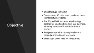 Objective
• Bring Startups to Market
• Create ideas, 3D print them, and turn them
to intellectual property
• The EGLAVATOR becomes a technology
partner for small and medium size business,
including remote offices for corporate
workers
• Bring startups with a strong intellectual
property portfolio and teachings
• Small EGLA CORP fund for investment
 