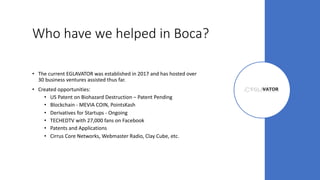 Who have we helped in Boca?
• The current EGLAVATOR was established in 2017 and has hosted over
30 business ventures assisted thus far.
• Created opportunities:
• US Patent on Biohazard Destruction – Patent Pending
• Blockchain - MEVIA COIN, PointsKash
• Derivatives for Startups - Ongoing
• TECHEDTV with 27,000 fans on Facebook
• Patents and Applications
• Cirrus Core Networks, Webmaster Radio, Clay Cube, etc.
 