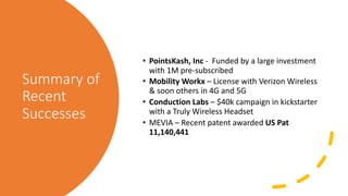 Summary of
Recent
Successes
• PointsKash, Inc - Funded by a large investment
with 1M pre-subscribed
• Mobility Workx – License with Verizon Wireless
& soon others in 4G and 5G
• Conduction Labs – $40k campaign in kickstarter
with a Truly Wireless Headset
• MEVIA – Recent patent awarded US Pat
11,140,441
 