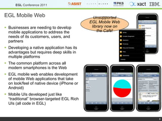 EGL Mobile Web Businesses are needing to develop mobile applications to address the needs of its customers, users, and partners Developing a native application has its advantages but requires deep skills in multiple platforms The common platform across all modern smartphones is the Web EGL mobile web enables development of mobile Web applications that take on look/feel of native device (iPhone or Android) Mobile UIs developed just like “traditional” browser-targeted EGL Rich UIs (all code in EGL) Unsupported EGL Mobile Web library now on the Café! 
