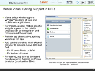 Mobile Visual Editing Support in RBD Visual editor which supports WYSIWYG editing of web and mobile web applications For mobile, a set of mobile-specific widgets appear on the palette (widgets can be dropped on and move around the canvas) Preview tab shows a live, running version of the app App can be launched in an external browser to simulate native look and feel For iPhone – Firefox or Safari For Android - Chrome For testing, app can be accessed from browser in Android or iPhone emulator (provided by SDKs) Visual editor included with the Eclipse-based Rational Business Developer 8.0.1 workbench 