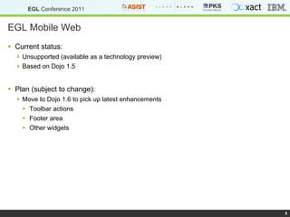 EGL Mobile Web Current status:  Unsupported (available as a technology preview) Based on Dojo 1.5 Plan (subject to change): Move to Dojo 1.6 to pick up latest enhancements Toolbar actions Footer area Other widgets 