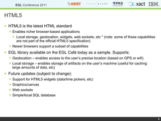 HTML5 HTML5 is the latest HTML standard Enables richer browser-based applications Local storage, geolocation, widgets, web sockets, etc * (note: some of these capabilities are not part of the official HTML5 specification) Newer browsers support a subset of capabilities EGL library available on the EGL Café today as a sample. Supports: Geolocation – enables access to the user’s precise location (based on GPS or wifi) Local storage – enables storage of artifacts on the user’s machine (useful for caching large amounts of data, etc) Future updates (subject to change): Support for HTML5 widgets (data/time pickers, etc) Graphics/canvas Web sockets Simple/local SQL database 
