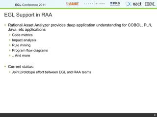 EGL Support in RAA Rational Asset Analyzer provides deep application understanding for COBOL, PL/I, Java, etc applications Code metrics Impact analysis Rule mining Program flow diagrams .. And more Current status: Joint prototype effort between EGL and RAA teams 