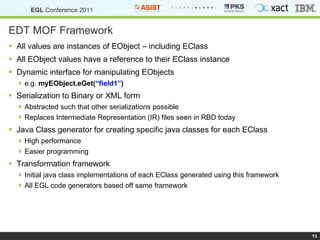 EDT MOF Framework All values are instances of EObject – including EClass All EObject values have a reference to their EClass instance Dynamic interface for manipulating EObjects e.g.  myEObject.eGet( “field1” ) Serialization to Binary or XML form Abstracted such that other serializations possible Replaces Intermediate Representation (IR) files seen in RBD today Java Class generator for creating specific java classes for each EClass High performance Easier programming Transformation framework Initial java class implementations of each EClass generated using this framework All EGL code generators based off same framework  