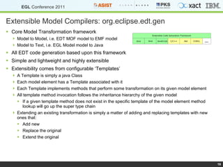 Extensible Model Compilers: org.eclipse.edt.gen Core Model Transformation framework Model to Model, i.e. EDT MOF model to EMF model Model to Text, i.e. EGL Model model to Java All EDT code generation based upon this framework Simple and lightweight and highly extensible Extensibility comes from configurable ‘Templates’ A Template is simply a java Class Each model element has a Template associated with it Each Template implements methods that perform some transformation on its given model element All template method invocation follows the inheritance hierarchy of the given model If a given template method does not exist in the specific template of the model element method lookup will go up the super type chain Extending an existing transformation is simply a matter of adding and replacing templates with new ones that: Add new Replace the original Extend the original 