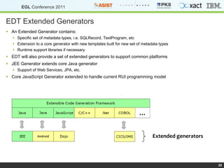EDT Extended Generators An Extended Generator contains: Specific set of metadata types, i.e. SQLRecord, TextProgram, etc Extension to a core generator with new templates built for new set of metadata types Runtime support libraries if necessary EDT will also provide a set of extended generators to support common platforms JEE Generator extends core Java generator Support of Web Services, JPA, etc. Core JavaScript Generator extended to handle current RUI programming model Extended generators 