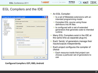 EGL Compilers and the IDE An EGL Compiler: Is a set of Metadata extensions with an intended programming model Compiles EGL source using those definitions into IR files Is configured with a set of extended generators that generate code to intended runtime Many EGL Compilers exist in the IDE at the same time as separate plug-ins Each ‘family’ of generators manage their inputs/outputs independently Each project configures the compiler of choice Each resource inside that project can choose a particular set of generators to use Configured Compilers: EDT, RBD, Android 