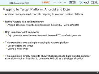 Mapping to Target Platform: Android and Dojo Abstract concepts need concrete mapping to intended runtime platform Native Android is a Java framework Android generator would be an extension of the core EDT Java generator Dojo is a JavaScript framework Dojo generator would be an extension of the core EDT JavaScript generator This example shows a simple mapping to Android platform Use of widgets and layout Calling a web service This example is simply meant to show what it means to build an EGL compiler extension – not an intention to do native Android as a strategic direction 