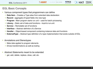 EGL Basic Concepts Various component types that programmers can define Data Item  – Creates a Type alias from extended data declaration Record  - aggregate of typed fields into new type Program  - Main program starts run unit – used for batch processing Library  – Static set of data and functions – local to run-unit Service  – Remotable set of functions Interface  – Abstract definition of a Service Handler  – Object-based component containing instance data and functions ExternalType  – Abstract type definition of a type implementation that exists outside of EGL Annotations and Stereotypes Meta data applied to program elements Drives transformations as well as tooling  Abstract Statements meant to be extended get, add, delete, replace, close, call, etc. 