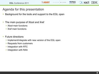 Agenda for this presentation Background for the tools and support to the EGL open The main  purpose  of Xtool and Xref Xtool main functions Xref main functions Future directions Implement/integrate with new version of the EGL open Requests from customers Integration with RTC  Integration with RAA 
