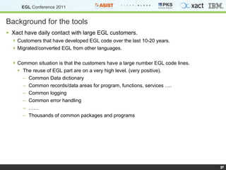 Background for the tools Xact have daily contact with large EGL customers. Customers that have developed EGL code over the last 10-20 years. Migrated/converted EGL from other languages. Common situation is that the customers have a large number EGL code lines. The reuse of EGL part are on a very high level. (very positive). Common Data dictionary Common records/data areas for program, functions, services …. Common logging Common error handling …… Thousands of common packages and programs  