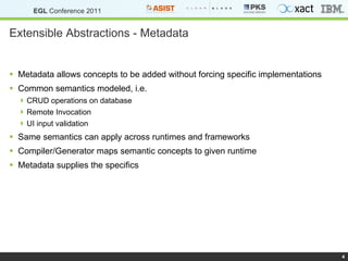 Extensible Abstractions - Metadata Metadata allows concepts to be added without forcing specific implementations Common semantics modeled, i.e. CRUD operations on database Remote Invocation UI input validation Same semantics can apply across runtimes and frameworks Compiler/Generator maps semantic concepts to given runtime Metadata supplies the specifics 