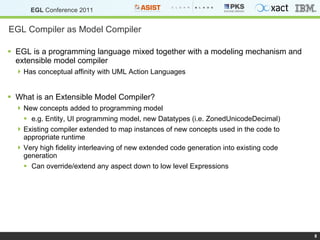 EGL Compiler as Model Compiler EGL is a programming language mixed together with a modeling mechanism and extensible model compiler Has conceptual affinity with UML Action Languages What is an Extensible Model Compiler? New concepts added to programming model e.g. Entity, UI programming model, new Datatypes (i.e. ZonedUnicodeDecimal) Existing compiler extended to map instances of new concepts used in the code to appropriate runtime Very high fidelity interleaving of new extended code generation into existing code generation Can override/extend any aspect down to low level Expressions  